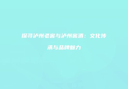 探寻泸州老窖与泸州窖酒：文化传承与品牌魅力