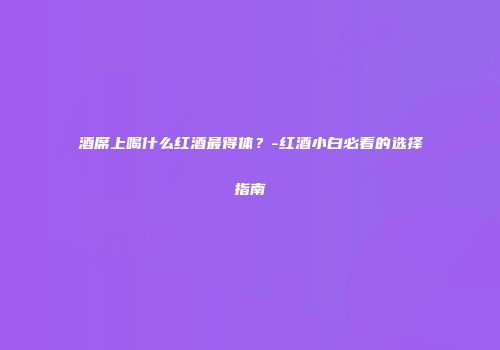 酒席上喝什么红酒最得体？-红酒小白必看的选择指南