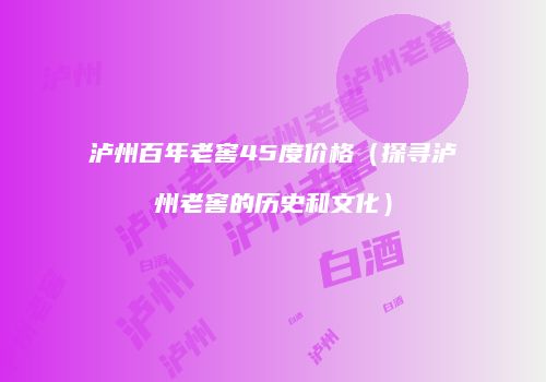 泸州百年老窖45度价格（探寻泸州老窖的历史和文化）