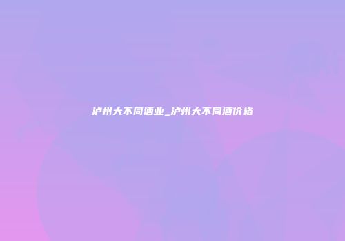 泸州大不同酒业_泸州大不同酒价格