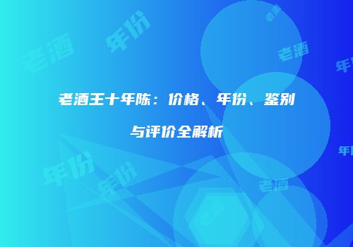 老酒王十年陈：价格、年份、鉴别与评价全解析