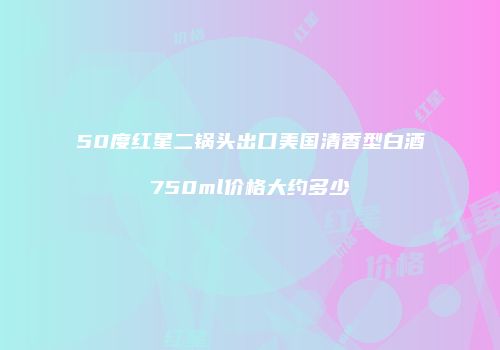 50度红星二锅头出口美国清香型白酒750ml价格大约多少