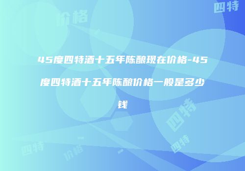 45度四特酒十五年陈酿现在价格-45度四特酒十五年陈酿价格一般是多少钱