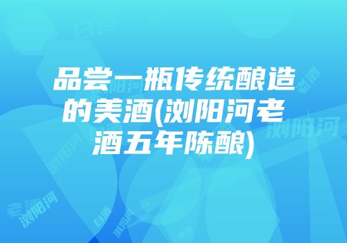 品尝一瓶传统酿造的美酒(浏阳河老酒五年陈酿)