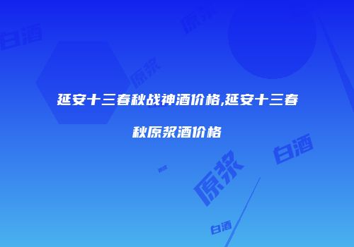 延安十三春秋战神酒价格,延安十三春秋原浆酒价格