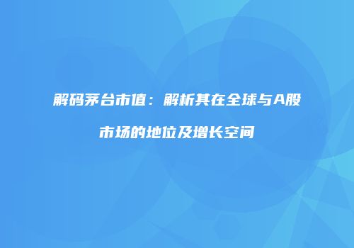 解码茅台市值：解析其在全球与A股市场的地位及增长空间