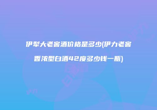 伊犁大老窖酒价格是多少(伊力老窖香浓型白酒42度多少钱一瓶)