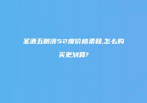 圣酒五粮液52度价格柔和,怎么购买更划算?