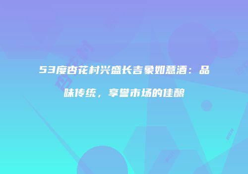 53度杏花村兴盛长吉象如意酒：品味传统，享誉市场的佳酿