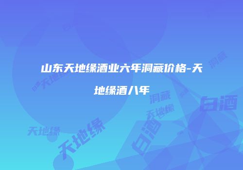 山东天地缘酒业六年洞藏价格-天地缘酒八年