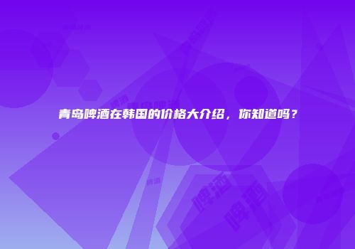 青岛啤酒在韩国的价格大介绍，你知道吗？