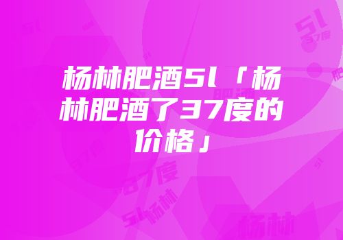 杨林肥酒5l「杨林肥酒了37度的价格」