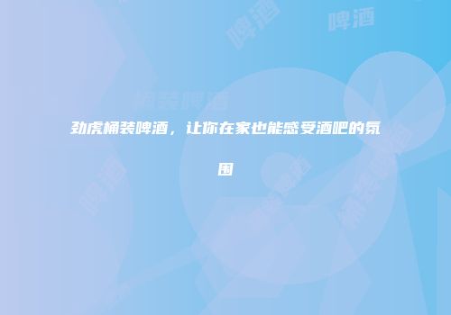 劲虎桶装啤酒，让你在家也能感受酒吧的氛围