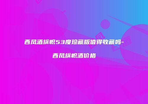 西凤酒旗帜53度珍藏版值得收藏吗-西凤旗帜酒价格