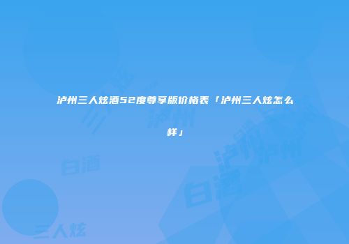 泸州三人炫酒52度尊享版价格表「泸州三人炫怎么样」