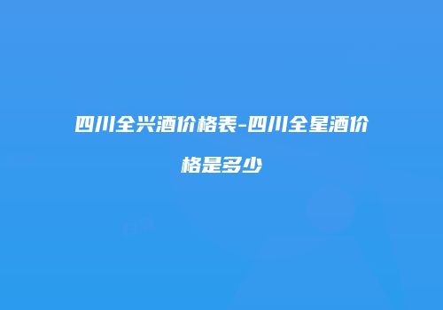 四川全兴酒价格表-四川全星酒价格是多少
