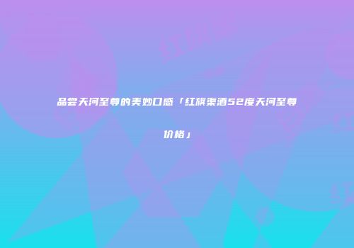 品尝天河至尊的美妙口感「红旗渠酒52度天河至尊价格」