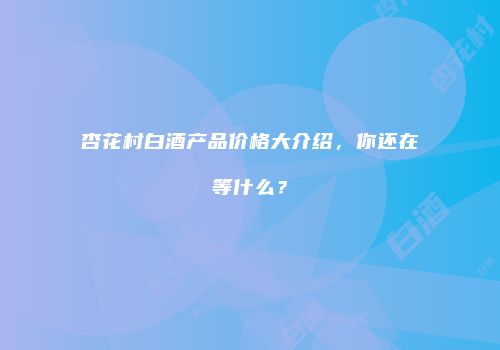 杏花村白酒产品价格大介绍，你还在等什么？