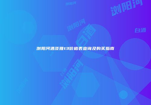 浏阳河酒淡雅t3价格表查询及购买指南