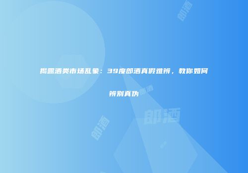 揭露酒类市场乱象：39度郎酒真假难辨，教你如何辨别真伪
