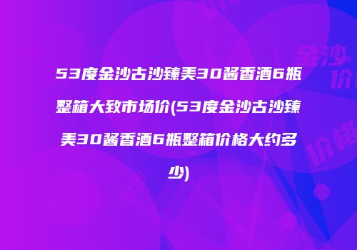 53度金沙古沙臻美30酱香酒6瓶整箱大致市场价(53度金沙古沙臻美30酱香酒6瓶整箱价格大约多少)