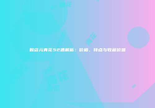 赊店元青花52酒解析：价格、特点与收藏价值