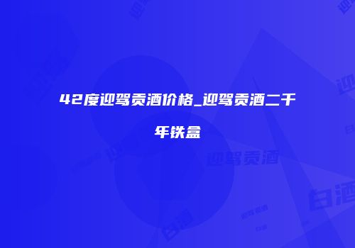 42度迎驾贡酒价格_迎驾贡酒二千年铁盒