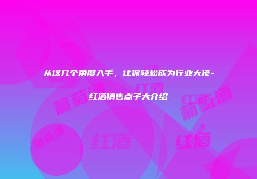 从这几个角度入手，让你轻松成为行业大佬-红酒销售点子大介绍
