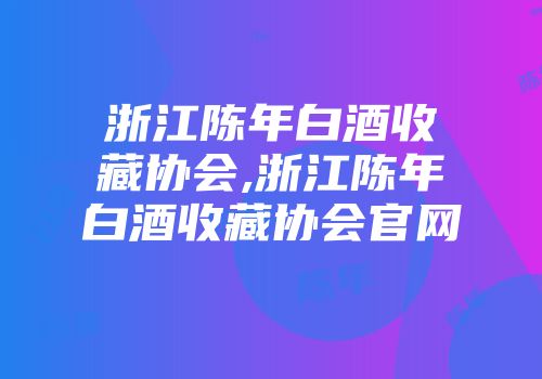 浙江陈年白酒收藏协会,浙江陈年白酒收藏协会官网