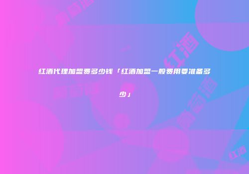 红酒代理加盟费多少钱「红酒加盟一般费用要准备多少」