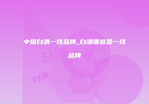 中国白酒一线品牌_白酒哪些是一线品牌
