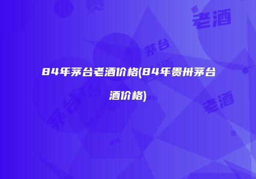 84年茅台老酒价格(84年贵卅茅台酒价格)