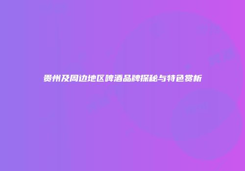 贵州及周边地区啤酒品牌探秘与特色赏析