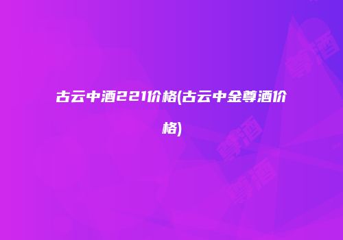 古云中酒221价格(古云中金尊酒价格)