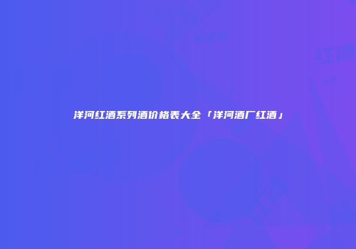 洋河红酒系列酒价格表大全「洋河酒厂红酒」