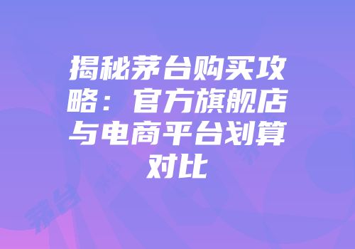 揭秘茅台购买攻略：官方旗舰店与电商平台划算对比