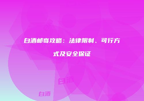白酒邮寄攻略：法律限制、可行方式及安全保证