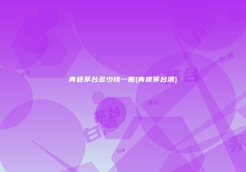 青色茅台多少钱一瓶(青裸茅台酒)