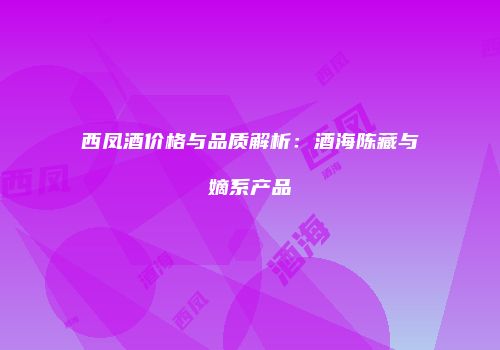 西凤酒价格与品质解析：酒海陈藏与嫡系产品