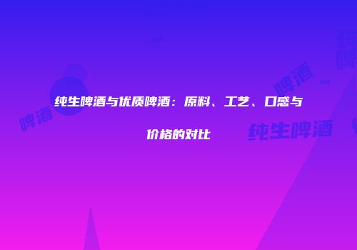 纯生啤酒与优质啤酒：原料、工艺、口感与价格的对比