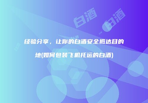 经验分享，让你的白酒安全抵达目的地(如何包装飞机托运的白酒)
