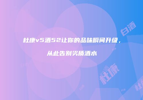 杜康v5酒52让你的品味瞬间升级，从此告别劣质酒水