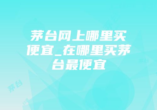 茅台网上哪里买便宜_在哪里买茅台最便宜