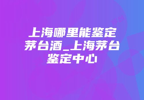 上海哪里能鉴定茅台酒_上海茅台鉴定中心