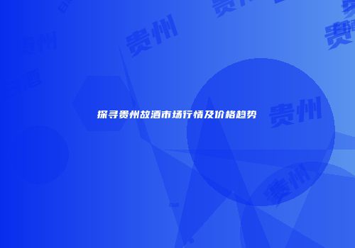 探寻贵州故酒市场行情及价格趋势