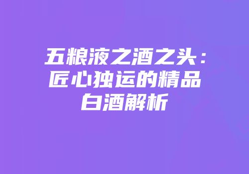 五粮液之酒之头：匠心独运的精品白酒解析
