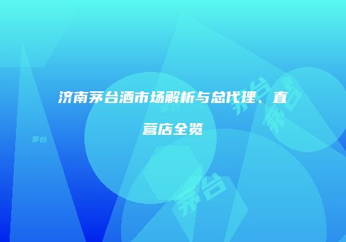 济南茅台酒市场解析与总代理、直营店全览