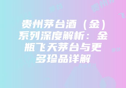 贵州茅台酒（金）系列深度解析：金瓶飞天茅台与更多珍品详解