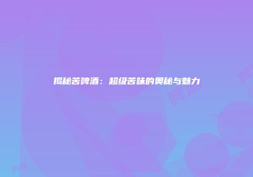 揭秘苦啤酒：超级苦味的奥秘与魅力
