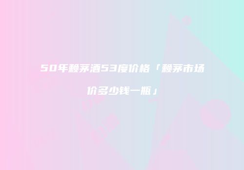 50年赖茅酒53度价格「赖茅市场价多少钱一瓶」